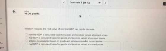 Question 6 (of 10) value 10.00 points Inflation reduces the real value of nominal GDP per capita because: Onominal GDP is calculated based on goods and services valued at current prices Oreal GDP is calculated based on goods and services valued at constant prices. O inflation is calculated based on goods and services valued at ourrent prices real GDP is calculated based on goods and services valued at ourrent prices 017
