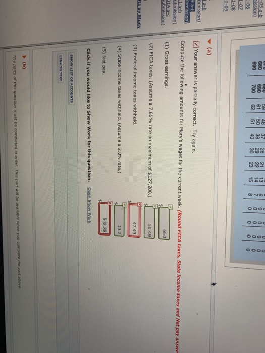59| 48 | 37 | 28 | 21 | 13| 6| 0| 0| 0| 690 61 50 38 29 22 14 7 0 0 0 0 690 700 62 51 40 30 23 5 8 00 0 0 Your answer is partially correct. Try again. Compute the following amounts for Marys wages for the current week. (Round FICA taxes, State income taxes and Net pay answe (1) Gross earnings. (2) FICA taxes. (Assume a 7.65% rate on maximum of $127,200.) (3) Federal income taxes withheld. (4) State income taxes withheld. (Assume a 2.0% rate.) si - 50.49 ts by Study 13.2 (5) Net pay 548.88 Click if you would like to Show Work for this question: Open Show Work in The parts of this question must be