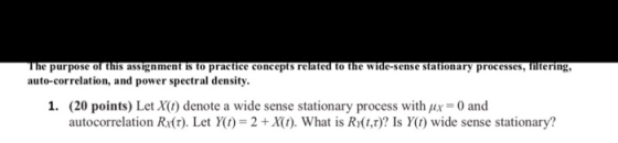 The purpose of this assignment is to practice concepts related to the wide-sense stationary processes, filtering, auto-correlation, and power spectral density I. (20 points) Let X(1) denote a wide sense stationary process with μ,-0 and autocorrelation Rdr). Let y(1) = 2 + XUt). What is R)(tz)? Is Y(t) wide sense stationary?