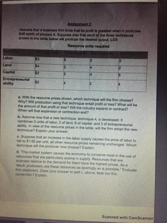 Assume that a business firm finds that its profit ia greatest when it produoes $40 worth of product A. Suppose also thet each of the three techniques shown in the table below will produce the deslred output LO3 Resource units required Labor Land Capital Entrepreneurial ability 3 2 a. With the resource prices shown, which technique will the firm choose? Why? Will production using that technique entail profit or loss? What will be the amount of that profit or loss? Will the industry expand or contract? When will that expansion or contraction end? b. Assume now that a new technique, technique 4, is developed. It combines 2 units of labor, 2 of land, 6 of capital, and 3 of entrepreneunal ability. In view of the resource prices in the table, will the firm adopt the new technique? Explain your answer c. Suppose that an increase in the labor supply causes the price of labor to fall to $1.50 per unit, all other resource prices remaining unchanged Which technique will the producer now choose? Explain. d. The market system causes the economy to conserve most in the use of resources that are particularly scarce in supply Resources that ane scarcest relative to the demand for them have the highest prices As a result, producers use these resources as sparingly as is possible Evaluate this statemernt. Does your answer to part c. abowe, bear out this contertion? Explain. Scanned with CamScanner