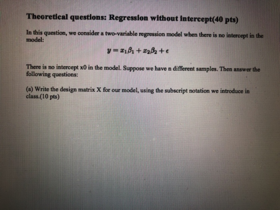 Theoretical questions: Regression without intercept(40 pts) In this question, we consider a two-variable regression model when there is no intercept in the model: There is no intercept x0 in the model. Suppose we have n different samples. Then answer the following questions: (a) Write the design matrix X for our model, using the subscript notation we introduce in class.(10 pts)
