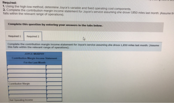 Required: 1. Using the high-low method, determine Joyces variable and fixed operating cost components 2. Complete the contri