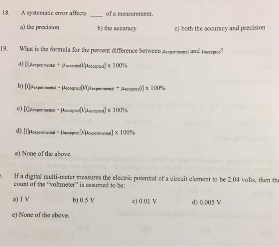 18. A systematic error affectsof a measurement a) the precision What is the formula for the percent difference between μexperimental and Haccepted? a) [(leperimental + HacceptedYuaccepted] x 100% b) [(llexperimental-Haccepted)/(lexperimental + Haccepted)] x 100% c) [(lHexperimental-HacceptedDuaccepted] x 100% d) [(Ilexperimental-Hacceptedlylexperimenta] x 100% e) None of the above. If a digital multi-meter measures the electric potential of a circuit element to be 2.04 volts, then the b) the accuracy c) both the accuracy and precision 19, count of the voltmeter is assumed to be: a) 1 V b) 0.5 V c)0.01 V d) 0.005 v e) None of the above.