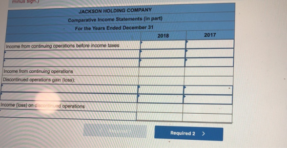 minus sign. JACKSON HOLDING COMPANY Comparative Income Statements (in part) For the Years Ended December 31 2018 2017 Income from continuing operations before income taxes Income from continuing operations Discontinued operations gain (loss) Income (loss) on discontinued operations Required 2>