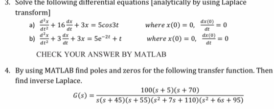 3. Solve the following ditferential equations analytically by using Laplace transform] d2x dt2 d2x +163x 5cos3t where x(0)=0, =0 dt where x(0) = 0, 의@ = 0 dt CHECK YOUR ANSWER BY MATLAB 4. By using MATLAB find poles and zeros for the following transfer function. Then find inverse Laplace. 100 (s 5)(s 70) s(s+45) (s 55)(s2 7s 110)(s2 + 6s + 95) G(s)