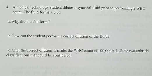 4. A medical technology student dilutes a synovial fluid prior to performing a WBC count. The fluid forms a clot. a. Why did the clot form? b.How can the student perform a correct dilution of the fluid? c.After the correct dilution is made, the WBC count is 100,000h L. State two arthritis classifications that could be considered.