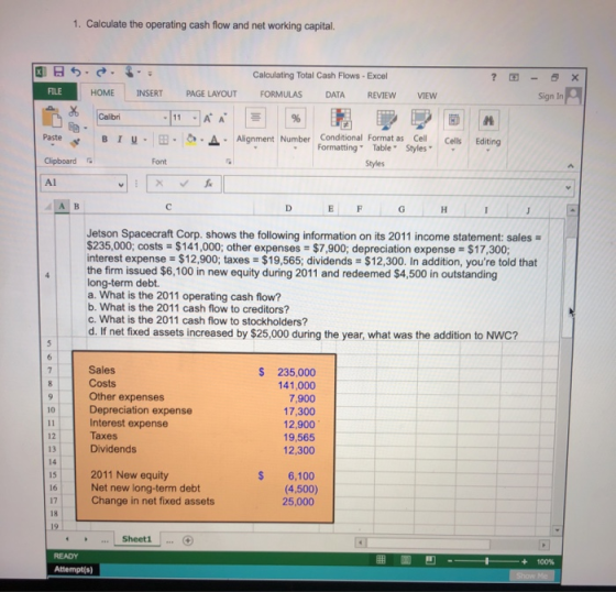 1. Calculate the operating cash flow and net working capital. Calculating Total Cash Flows Excel ?困- × HOME INSERT PAGE LAYOUT FORMULAS DATA REVIEWVIEW Sign In B 1 u . 田. _a . Alignment Number Cond tional Formatas styles. Cells Editing Formatting Table Clipboard Font Styles Al Jetson Spacecraft Corp. shows the following information on its 2011 income statement: sales $235,000; costs = $141,000; other expenses-$7,900, depreciation expense-S 17,300; interest expense $12,900; taxes $19,565; dividends $12,300. In addition, youre told that the firm issued $6,100 in new equity during 2011 and redeemed $4,500 in outstanding long-term debt. a. What is the 2011 operating cash flow? b. What is the 2011 cash flow to creditors? c. What is the 2011 cash flow to stockholders? d. If net fixed assets increased by $25,000 during the year, what was the addition to NWC? Sales Costs Other expenses Depreciation expense Interest expense Taxes Dividends $ 235,000 41,000 7,900 17,300 12,900 19,565 12,300 10 12 13 14 15 16 2011 New equity Net new long-term debt S 6,100 (4,500) 25,000 17 Change in net fixed assets 18 19 Sheet1 100% Attempt(s)