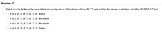 Question 16 Select from the list below the correct electronic configurations of the element chlorine CI (17), and whether that element is stable or not stable. (CLO2) (1.5 Points) 1 s2 /2 s2/2 p6/3 s2/3 p5-Stable 1 s2 /2 s2/2 p6/3 s2/3 p6- Not stable 1 s2 /2 s2/2 p6/3 s2/3 p5- Not stable 1 s2 /2 s2/2 p6/3 s2/3 p6 - Stable