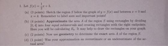 1. Let f(1) = ***+3. (a) (3 points) Sketch the region S below the graph of y = f(x) and between x = 0 and * = 4. Remember to