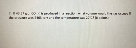 7. If 43.37 g of CO (g) is produced in a reaction, what volume would the gas occupy if the pressure was 2463 torr and the tem