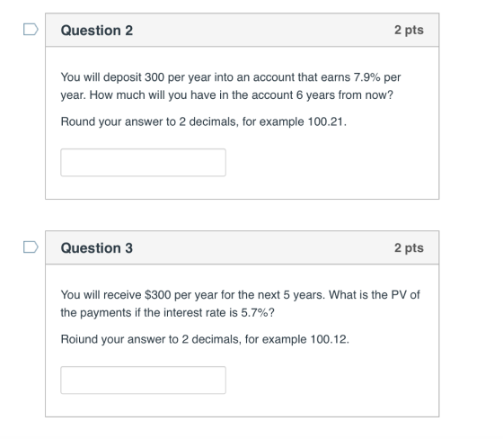 D Question 2 2 pts You will deposit 300 per year into an account that earns 7.9% per year. How much will you have in the account 6 years from now? Round your answer to 2 decimals, for example 100.21. Question 3 2 pts You will receive $300 per year for the next 5 years. What is the PV of the payments if the interest rate is 5.7%? Roiund your answer to 2 decimals, for example 100.12