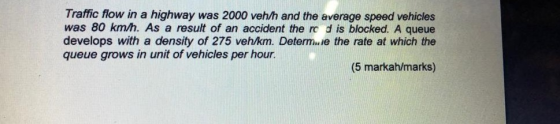 Traffic flow in a highway was 2000 veh/h and the average speed vehicles was 80 km/h. As a result of an accident the ro d is blocked. A queue develops with a density of 275 veh/km. Determ e the rate at which the queue grows in unit of vehicles per hour. (5 markah/marks)