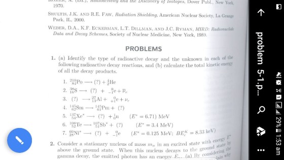 Iloielt, A. [Dll.j, Kuioety and the Discovery of Isotopes, Dover Publ., New York 1970 SHULTIS, J.K. AND R.E. FAW, Radiation Shielding, American Nuclear Society, La Grange Park, IL, 2000 WEBER, D.A., K.F. ECKERMAN, L.T. DILLMAN, AND J.C. RYMAN, MIRD: Radionuchide Data and Decay Schemes, Society of Nuclear Medicine, New York, 1989 PROBLEMS 1. (a) Identify the type of radioactive decay and the unknown in each of the following radioactive decay reactions, and (b) calculate the total kinetic energy of all the decay products. 115 6. 1유블Te-101Sb + (?) (E 3.4 MeV) E* = 0.125 MeV: BEA. 8.33 keV) 2. Consider a stationary nucleus of ass m in an excited state wi e with ene above the ground state. When this nucleus decays to the groui gamma decay, the emitted photon has an energv te round sta considering t in u