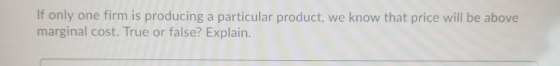 If only one firm is producing a particular product, we know that price will be above marginal cost. True or false? Explain.