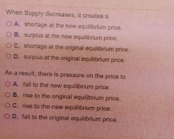 When Supply decreases, it creates a OA. shortage at the new equilibrium price OB. surplus at the new equilibrium price. o c.
