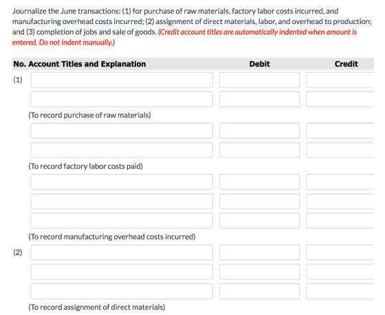 Journalize the June transactions:(1) for purchase of raw materials, factory labor costs incurred, and manufacturing overhead costs incurred; (2) assignment of direct materials, labor, and overhead to production; and (3) completion of jobs and sale of goods. (Credit account titles are automatically indented when amount is entered. Do not indent manually.) No. Account Titles and Explanation Debit Credit To record purchase of raw materials) To record factory labor costs paid) (To record manufacturing overhead costs incurred) To record assignment of direct materials)