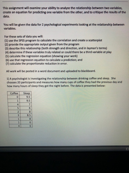 This assignment will examine your ability to analyze the relationship between two variables, create an equation for predicting one variable from the other, and to critique the results of the data. You will be given the data for 2 psychological experiments looking at the relationship between variables. For these sets of data you will: (1) use the SPSS program to calculate the correlation and create a scatterplot (2) provide the appropriate output given from the program (3) describe this relationship (both strength and direction, and in laymans terms) (4) determine if these variables truly related or could there be a third variable at play (5) calculate the regression equation (showing your work) (6) use that regression equation to calculate a prediction; and (7) calculate the proportionate reduction in error. All work will be posted in a word document and uploaded to blackboard 1) A psychologist is investigating the relationship between drinking coffee and sleep. She chooses 20 participants and measures how many cups of coffee they had the previous day and how many hours of sleep they got the night before. The data is presented below Coffee Sleep 09.5 9.5 6 8.5 6