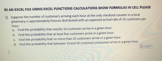 IN AN EXCEL FILE USING EXCEL FUNCTIONS CALCULATIONS SHOW FORMULAS IN CELL PLEASE Suppose the number of customers arriving each hour at the only checkout counter in a local pharmacy is approxima hour. a. Find the probability that exactly 10 customers arrive in a given hour. b. Find the probability that at least five customers arrive in a given hour 1) tely Poisson distributed with an expected arrival rate of 20 customers per c. Find the probability that no more than 25 customers arrive in a given hou. d. Find the probability that between 10 and 30 customers (inclusive) arrive in a given hour. (Ctrl)