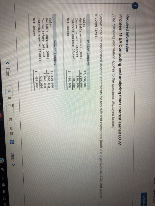 Problem 11-5A Computing and analyzing times interest earned LO A1 The following information applies to the questions displayed below] Shown here are condensed income statements for two different companies (both are organized as LLCs and pay n income taxes). Sales Variable expenses (88%) 520,603 Interest expense (fixed)70,9ee Variable expenses (68%) Interest expense (fixed)598, 000 Prev 56710 of 10 Next >