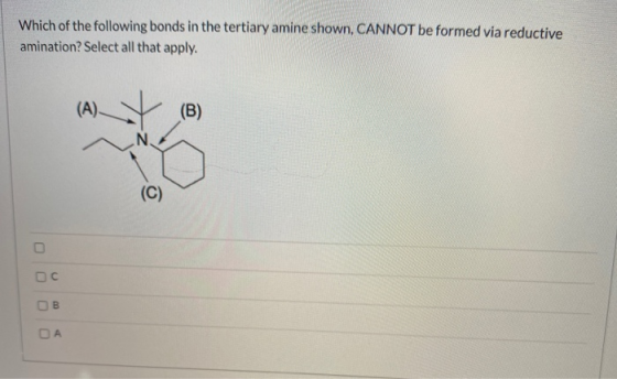 Which of the following bonds in the tertiary amine shown, CANNOT be formed via reductive amination? Select all that apply. (A