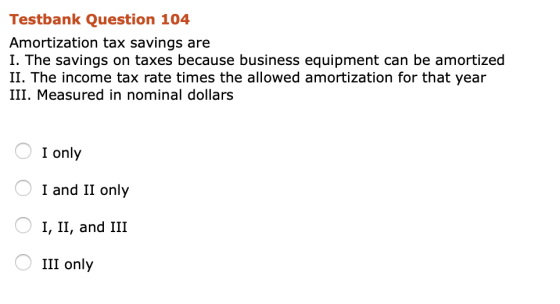 Testbank Question 104 Amortization tax savings are I. The savings on taxes because business equipment can be amortized II. Th