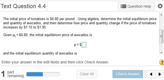 Text Question 4.4 Ξ Question Help The initial price of tomatoes is $0.80 per pound. Using algebra, determine the initial equilibrium price and quantity of avocados, and then determine how price and quantity change if the price of tomatoes increases by $1.15 to $1.95 Given pt =$0.80, the initial equilibrium price of avocados is and the initial equilibrium quantity of avocados is Enter your answer in the edit fields and then click Check Answer. 2 part remaining Clear All Check Answer