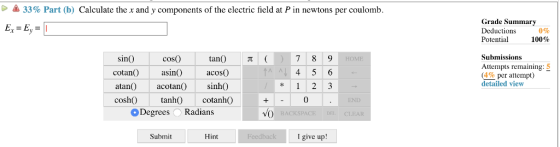 33% Part (b) Calculate the x and y components of the electric field at P in newtons per coulomb Grade Summary Deductions Potential 0% 100% Submissions sinO cotan) asin( cosO tan() π ( Attempts remaining:5 (4% per attempt) detailed view acoso atanacotan)sinh) cosh)tanh)cotanh) Degrees O Radians Submit Hint I give up