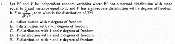 . Let W and V be independent random variables where W has a normal distribution with mean equal to Q and variance equal to , and V has açhi-square distribution with r degrees of freedom. V7 then what is the distribution of T A. t-distribution with r degrees of freedom B. t-distribution withr1 degtees of freedom C. F-distribution with 1 and r degrees of freedom D. F-distribution with r and 1 degrees of freedom E. F-distribution with r and r degrees of freedom