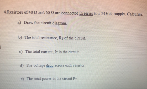 4. Resistors of 40 22 and 60 22 are connected in series to a 24V dc supply. Calculate. a) Draw the circuit diagram. b) The to