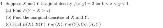 4. Suppose X and Y has joint density f(x, y) = 2 for () < x <y<1. (a) Find P(Y - X > 2). (b) Find the marginal densities of X