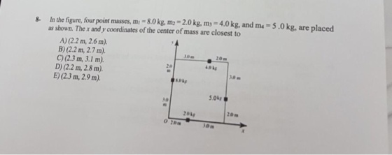 8. In the figure, four point masses, mi-8.0 kg, m2 2.0 kg, m-4.0kg, and m as shown. The r and y coordinates of the center of mass are closest to 5.0kg, are placed A) (2.2 m, 2.6 m). B) (2.2 m, 2.7 m). C) (2.3 m, 3.1 m). D) (2.2 m, 2.8 m). E) (2.3 m, 2.9 m). 30m 20 m amig 5.0kp 10 2okg 20m