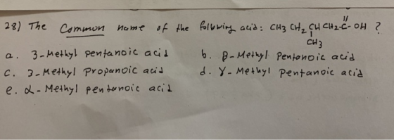 28) The Common name of the following acid: CH3 CH₂ CH CH2-C-OH ? CH3 a. 3. Methyl pentanoic acid b. B-Methyl Pentonoic acid c
