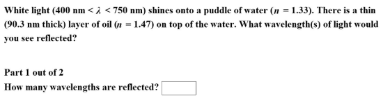 White light (400 nm <A 750 nm) shines onto a puddle of water (n 1.33). There is a thin (90.3 nm thick layer of oil (n 1.47) on top of the water. What wavelengthCs) of light would you see reflected? Part 1 out of 2 How many wavelengths are reflected?