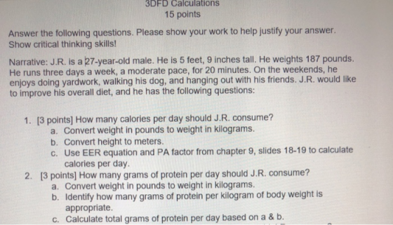 3DFD Calculations 15 points Answer the following questions. Please show your work to help justify your answer. Show critical thinking skills! Narrative: J.R. is a 27-year-old male. He is 5 feet, 9 inches tall. He weights 187 pounds. He runs three days a week, a moderate pace, for 20 minutes. On the weekends, he enjoys doing yardwork, walking his dog, and hanging out with his friends. J.R. would like to improve his overall diet, and he has the following questions: 0 1. [3 points] How many calories per day should J.R. consume? a. Convert weight in pounds to weight in kilograms. b. Convert height to meters. c. Use EER equation and PA factor from chapter 9, slides 18-19 to calculate calories per day 13 points] How many grams of protein per day should J.R. consume? 2 2. a. Convert weight in pounds to weight in kilograms. b. Identify how many grams of protein per kiliogram of body weight is appropriate. Calculate total grams of protein per day based on a & b. c.
