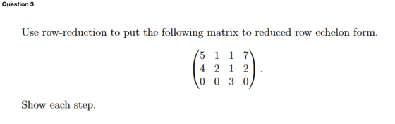 Question 3 Use row-reduction to put the following matrix to reduced row echelon form. 5 1 1 7 4 2 1 2 0 0 3 0 Show each step.
