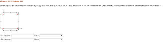 Chapter 21, Problem 011 In the figure, the particles have charges q1 =-q2 = 440 nC and q3 =-q4 = 94 nC, and distance a = 6.4 cm. What are the (a) x and (b) y components of the net electrostatic force on particle 3? (a) Number Units Units (b) Number