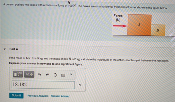 A person pushes two boxes with a horizontal force of 100 N. The boxes are on a horizontal frictionless floor as shown in the