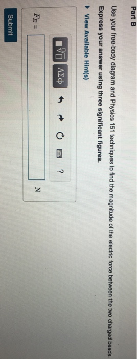 Part B Use your free-body diagram and Physics 151 techniques to find the magnitude of the electric force between the two charged beads. Express your answer using three significant figures. View Available Hint(s) Submit
