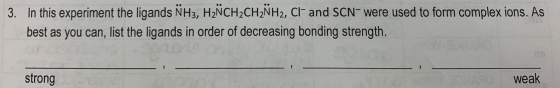 3. In this experiment the ligands NH3, HÑCH2CH2NH2, Cl- and SCN- were used to form complex ions. As best as you can, list the