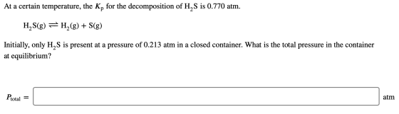 At a certain temperature, the Kp for the decomposition of H2S is 0.770 atm. H, S(g) = H,(g) + S(g) Initially, only H S is pre