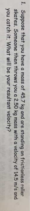 1. Suppose that you have a mass of 45.7 kg and are standing on frictionless roller skates. Someone then throws you a 2.50 kg mass with a velocity of 14.5 m/s and you catch it. What will be your resultant velocity?