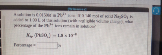 References A solution is 0.0150M in Pb ions. If 0.140 mol of solid Na2 SO4 is added to 1.00 L of this solution (with negligib