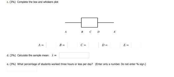 C. (396) Complete the box and whiskers plot B CD d. (396) Calculate the sample mean: x- e. (3%) What percentage of students worked three hours or less per day? (Enter only a number. Do not enter % sign.)