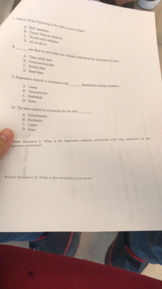 7. Which of the following is the main source of data? A. IMF database B. United Nations database C. world bank database D. All of above 8. are data on more than one variable collected at the same point in time A. Time series data B. Cross-section data C. Pooled data D. Panel data 9. Regression analysis is concerned dependence among variables. with A. Linear B. Deterministic C. Statistical D. None 10. The term random is a synonym for the term A. Deterministic B. Stochastic C. Linear D. None onus Question 1: What is the regression analysis concerned with (the objectiveo gression analysis)? Bonus Question 2: What is the stochastic error term?