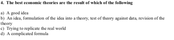 4. The best economic theories are the result of which of the following a) A good idea b) An idea, formulation of the idea into a theory, test of theory against data, revision of the theory c) Trying to replicate the real world d) A complicated formula