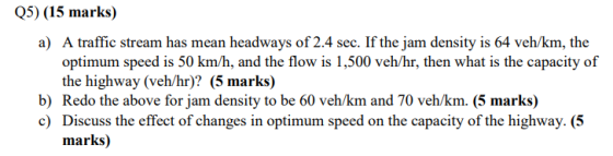 Q5) (15 marks) a) A traffic stream has mean headways of 2.4 sec. If the jam density is 64 veh/km, the optimum speed is 50 km/
