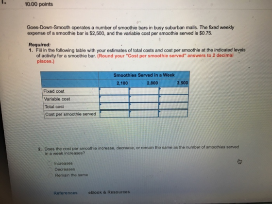 10.00 points Goes-Down-Smooth operates a number of smoothie bars in busy suburban malls. The fixed weekly expense of a smoothie bar is $2,500, and the variable cost per smoothie served is $0.75. Required: 1. Fill in the following table with your estimates of total costs and cost per smoothie at the indicated levels of activity for a smoothie bar. (Round your Cost per smoothie served answers to 2 decimal places.) Smoothies Served in a Week 2,100 2,800 3,500 Fixed cost Variable cost Total cost Cost per smoothie served 2. Does the cost per smoothie increase, decrease, or remain the same as the number of smoothies served in a week increases? Increases Decreases Remain the same References eBook & Resources