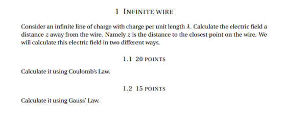 1 INFINITE WIRE Consider an infinite line of charge with charge per unit length λ. Calculate the electric field a distance z away from the wire. Namely z is the distance to the closest point on the wire. We will calculate this electric field in two different ways. 1.1 20 POINTS Calculate it using Coulombs Law. 1.2 15 POINTS Calculate it using Gauss Law.