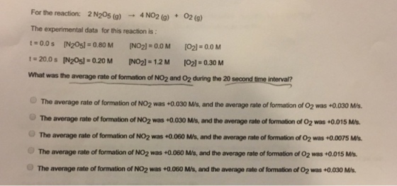 For the reaction: 2N205 (g) →4NO2(g) +O2(g) The experimental data for this reaction is t:0.0 s [N205] = 0.80 M NO2):0.0 M [O21:00 M t; 20.0 s[N205]=0.20 M INO 1.2M [O2-0.30 M was the average rate of formation of NO2 and O2 during the 20 second time interval? The average rate of formation of NO2 was +0.030 M/s, and the average rate of formation of 02 was +0.030 Ms The average rate of formation of NO2 was +0.030 M/s, and the average rate of formation of 02 was +0.015 Ms The average rate of formation of NO2 was +0.060 M/s, and the average rate of formation of O2 was +0.0075 Ms. The average rate of formation of NO2 was +0.060 M/s, and the average rate of formation of 02 was +0.015 M/s. The average rate of formation of NO2 was +0.060 M/s, and the average rate of formation of O2 was +0.030 Ms