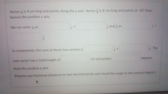 Vector a is 4 cm long and points along the x axis. Vector is 8 cm long and points at -30° frorm below) the positive x axis We can write a as j and b as The n components, the sum of these two vectors is sum vector has a total length of from the positive x axis Express any fractional distances to two decimal points and round the angle to the nearest cm and points degrees degree